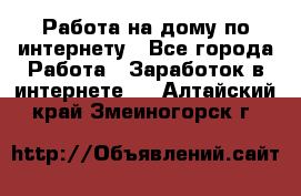 Работа на дому по интернету - Все города Работа » Заработок в интернете   . Алтайский край,Змеиногорск г.